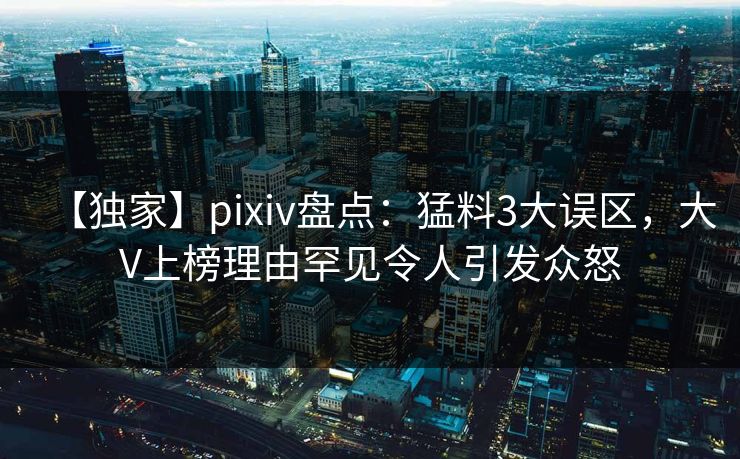 【独家】pixiv盘点：猛料3大误区，大V上榜理由罕见令人引发众怒