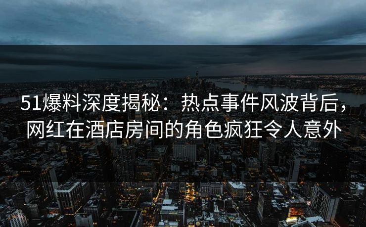 51爆料深度揭秘：热点事件风波背后，网红在酒店房间的角色疯狂令人意外