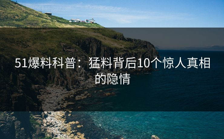 51爆料科普：猛料背后10个惊人真相的隐情