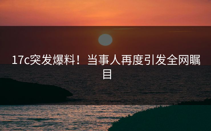 17c突发爆料！当事人再度引发全网瞩目
