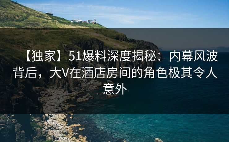 【独家】51爆料深度揭秘：内幕风波背后，大V在酒店房间的角色极其令人意外