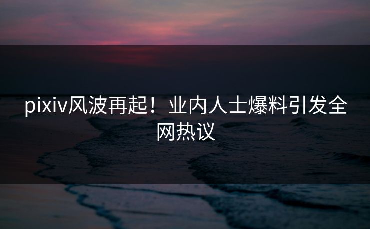 pixiv风波再起！业内人士爆料引发全网热议