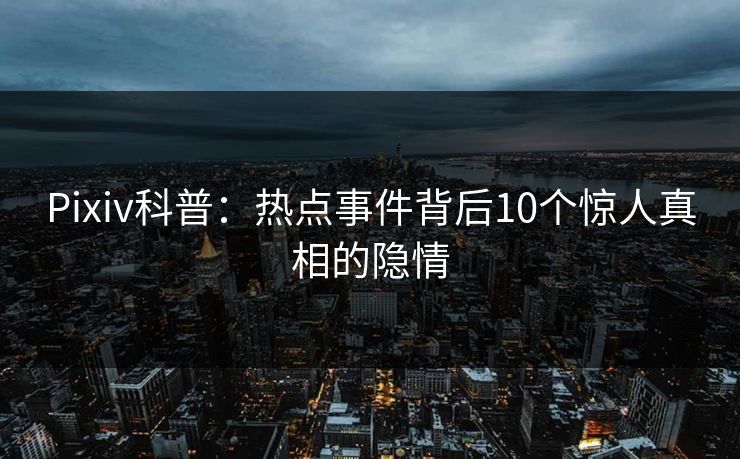 Pixiv科普：热点事件背后10个惊人真相的隐情