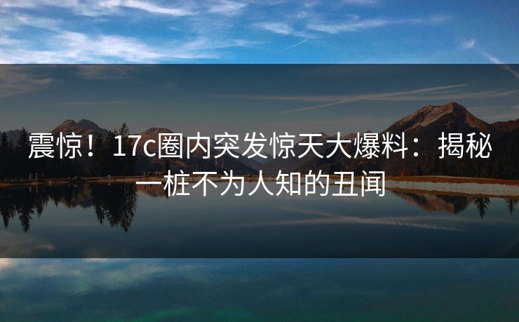 震惊！17c圈内突发惊天大爆料：揭秘一桩不为人知的丑闻