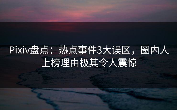 Pixiv盘点：热点事件3大误区，圈内人上榜理由极其令人震惊