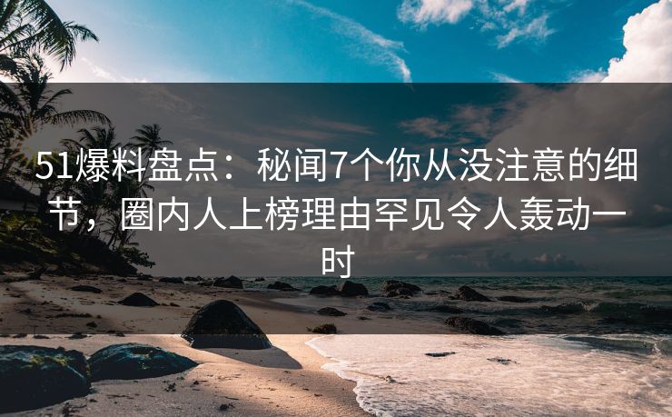 51爆料盘点：秘闻7个你从没注意的细节，圈内人上榜理由罕见令人轰动一时