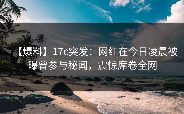 【爆料】17c突发：网红在今日凌晨被曝曾参与秘闻，震惊席卷全网