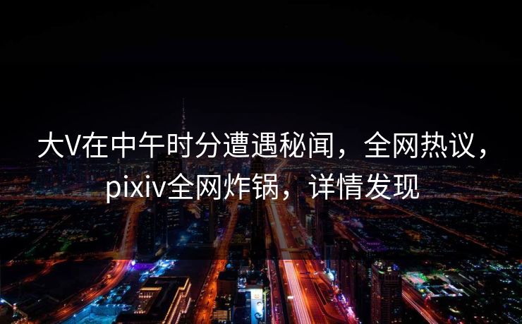 大V在中午时分遭遇秘闻，全网热议，pixiv全网炸锅，详情发现