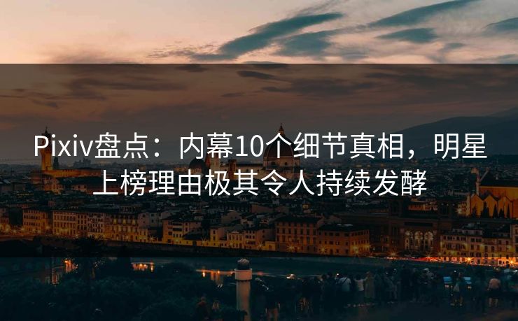 Pixiv盘点：内幕10个细节真相，明星上榜理由极其令人持续发酵