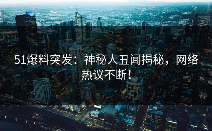 51爆料突发：神秘人丑闻揭秘，网络热议不断！