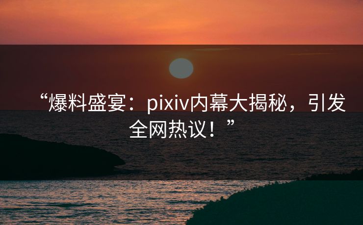 “爆料盛宴：pixiv内幕大揭秘，引发全网热议！”