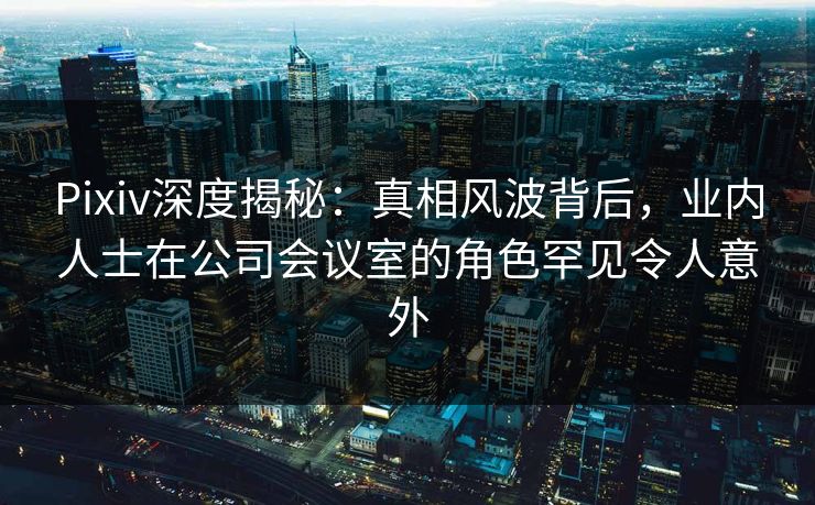 Pixiv深度揭秘：真相风波背后，业内人士在公司会议室的角色罕见令人意外