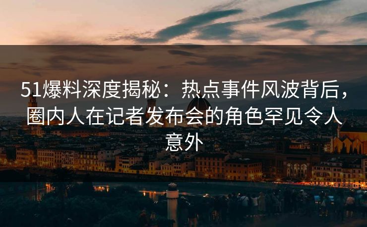 51爆料深度揭秘：热点事件风波背后，圈内人在记者发布会的角色罕见令人意外