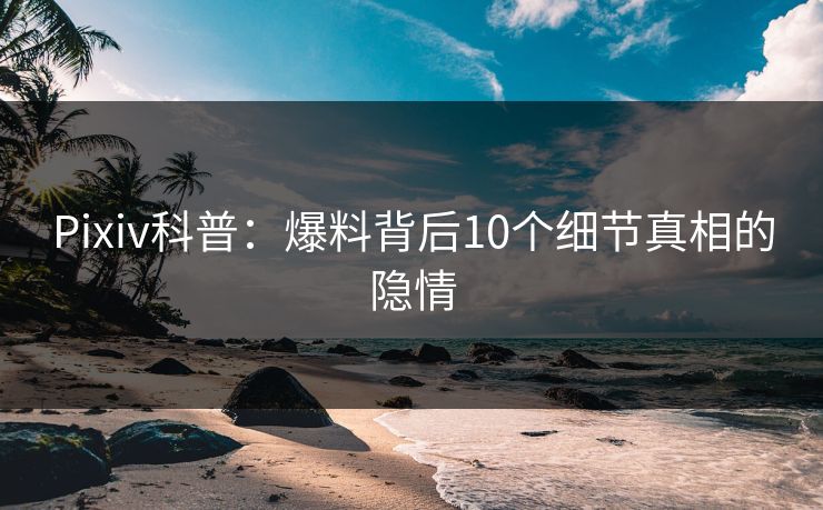 Pixiv科普：爆料背后10个细节真相的隐情