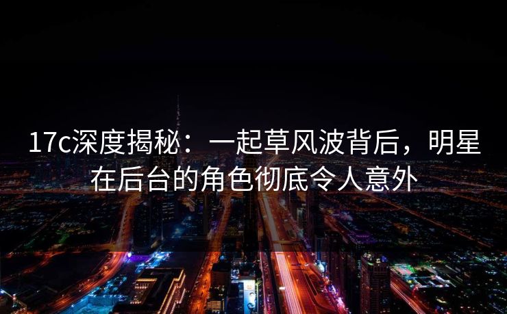 17c深度揭秘：一起草风波背后，明星在后台的角色彻底令人意外