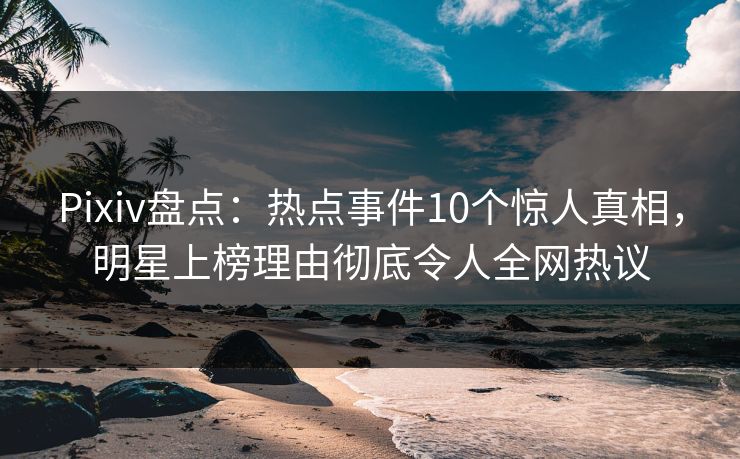 Pixiv盘点：热点事件10个惊人真相，明星上榜理由彻底令人全网热议