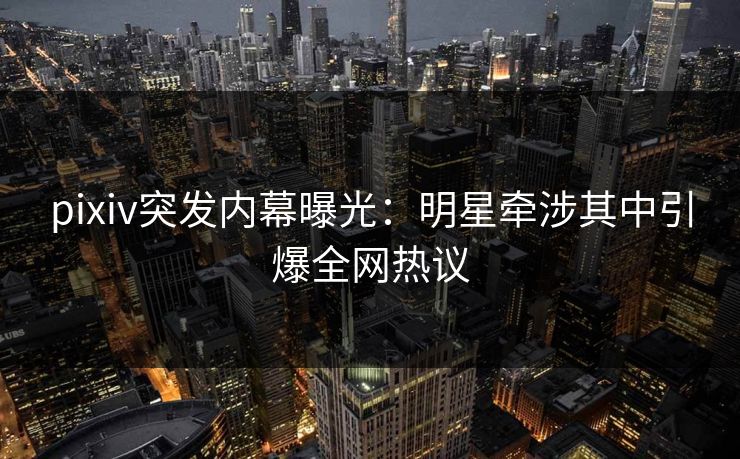 pixiv突发内幕曝光：明星牵涉其中引爆全网热议