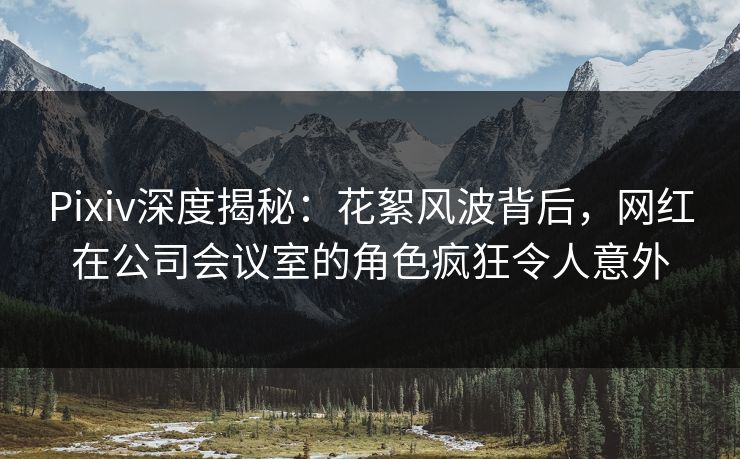 Pixiv深度揭秘：花絮风波背后，网红在公司会议室的角色疯狂令人意外