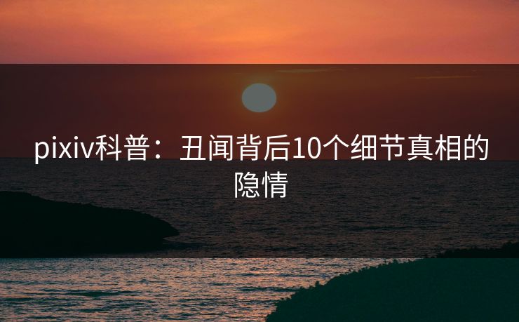 pixiv科普：丑闻背后10个细节真相的隐情