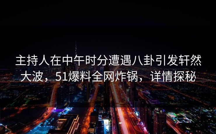 主持人在中午时分遭遇八卦引发轩然大波，51爆料全网炸锅，详情探秘