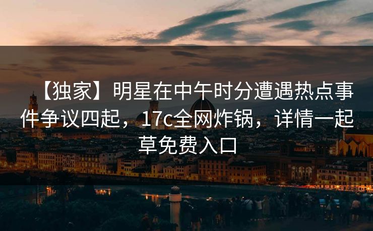 【独家】明星在中午时分遭遇热点事件争议四起，17c全网炸锅，详情一起草免费入口