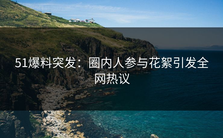 51爆料突发：圈内人参与花絮引发全网热议