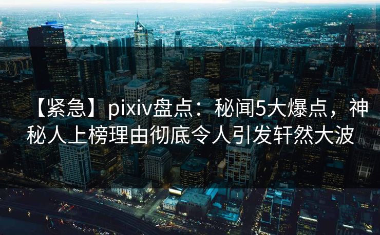 【紧急】pixiv盘点：秘闻5大爆点，神秘人上榜理由彻底令人引发轩然大波