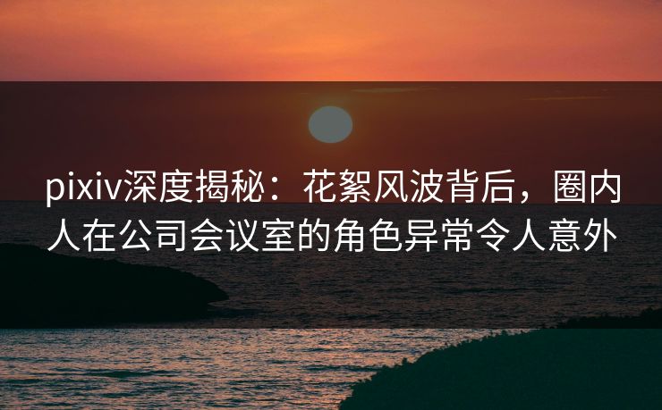 pixiv深度揭秘：花絮风波背后，圈内人在公司会议室的角色异常令人意外