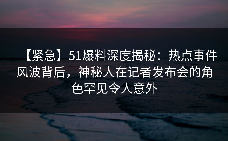 【紧急】51爆料深度揭秘：热点事件风波背后，神秘人在记者发布会的角色罕见令人意外