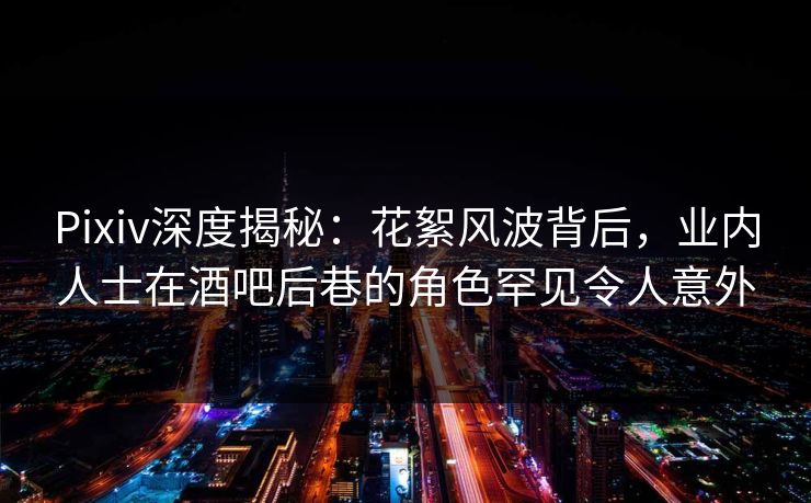 Pixiv深度揭秘：花絮风波背后，业内人士在酒吧后巷的角色罕见令人意外