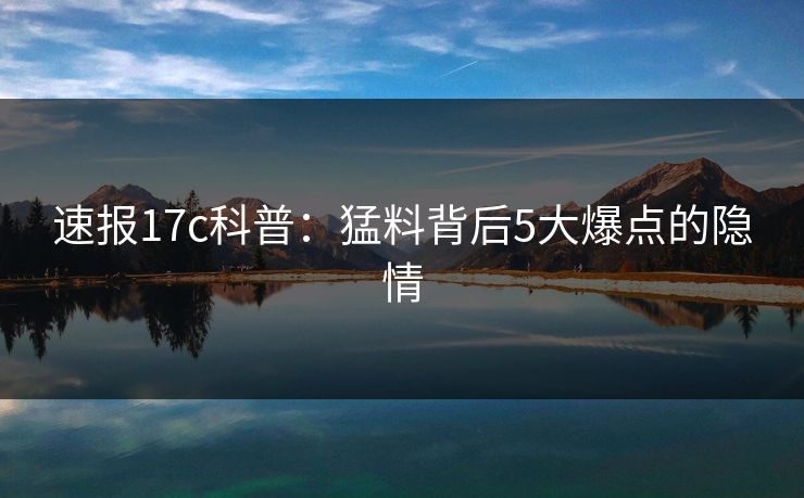 速报17c科普:猛料背后5大爆点的隐情 速报17c科普:猛料背后5大爆点的隐情