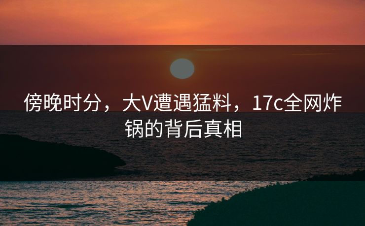 傍晚时分，大V遭遇猛料，17c全网炸锅的背后真相