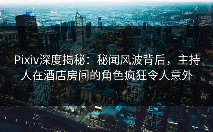 Pixiv深度揭秘：秘闻风波背后，主持人在酒店房间的角色疯狂令人意外