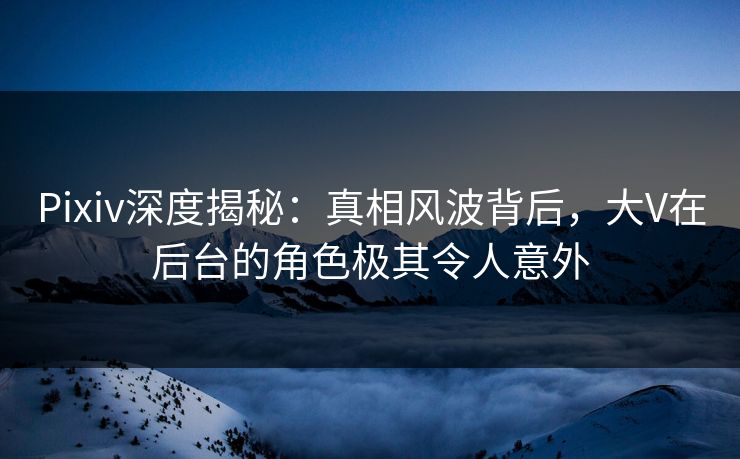 Pixiv深度揭秘：真相风波背后，大V在后台的角色极其令人意外
