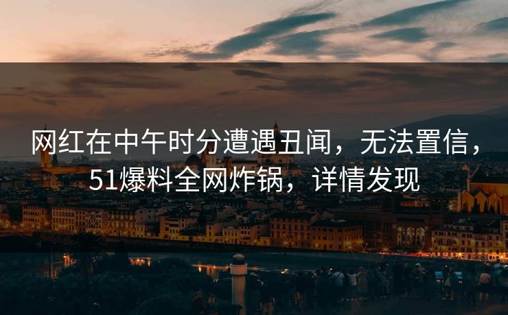 网红在中午时分遭遇丑闻，无法置信，51爆料全网炸锅，详情发现