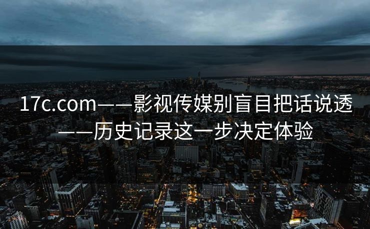 17c.com——影视传媒别盲目把话说透——历史记录这一步决定体验